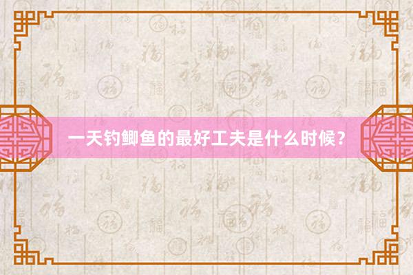 一天钓鲫鱼的最好工夫是什么时候？