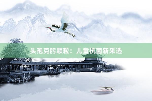 头孢克肟颗粒：儿童抗菌新采选